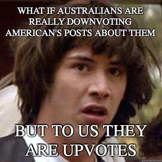 What if Australians are really downvoting American's posts about them But to us they are upvotes  conspiracy keanu