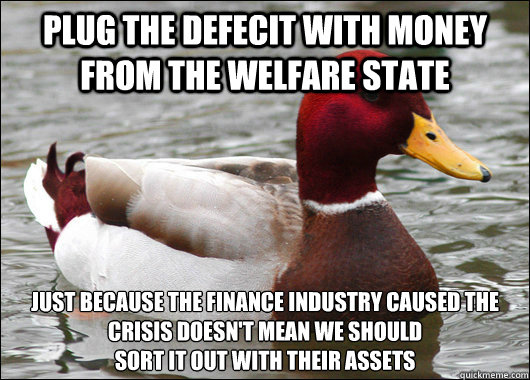 Plug the defecit with money from the welfare state just because the finance industry caused the crisis doesn't mean we should 
sort it out with their assets  Malicious Advice Mallard