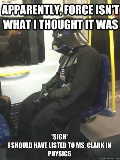 Apparently, force isn't what i thought it was *sigh*
I should have listed to Ms. Clark in physics  Sad Vader