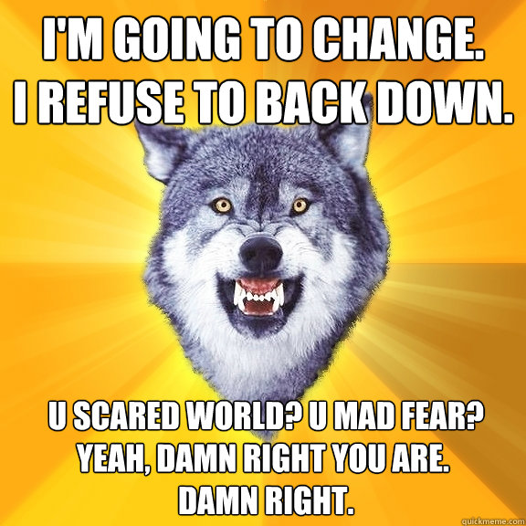 I'm Going to Change.
I refuse to back down.  U scared world? U mad fear? Yeah, damn right you are.
 Damn right.  Courage Wolf
