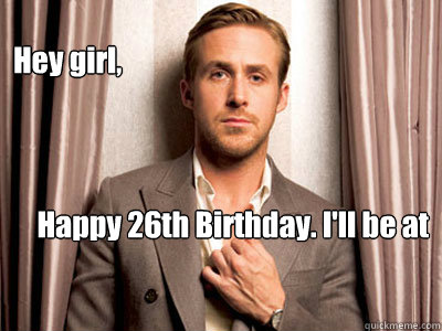Hey girl, Happy 26th Birthday. I'll be at your birthday dinner and for dessert, we can cuddle.  Ryan Gosling Birthday