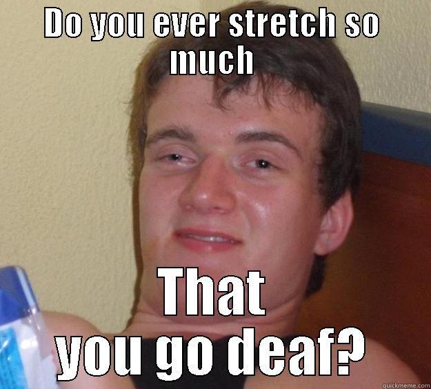 DO YOU EVER STRETCH SO MUCH THAT YOU GO DEAF? 10 Guy