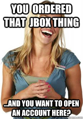 You  ordered that  jbox thing ...and you want to open an account here?  Friend Zone Fiona