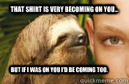 That shirt is very becoming on you... but if i was on you i'd be coming too.  Creepy Sloth