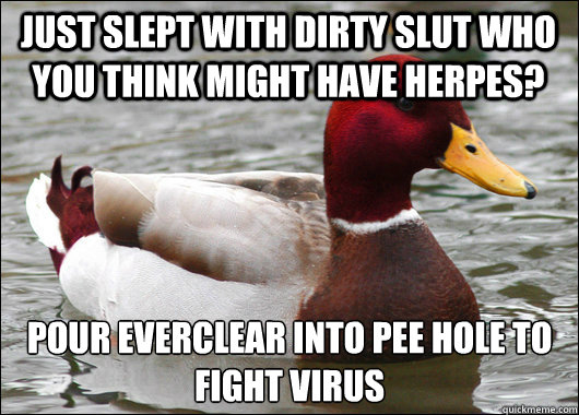 Just slept with dirty slut who you think might have herpes? Pour everclear into pee hole to fight virus  Malicious Advice Mallard