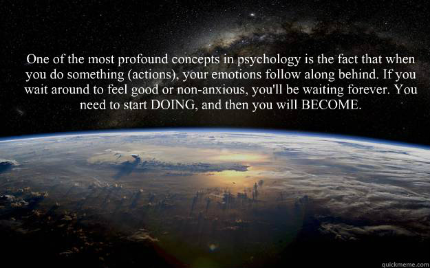 One of the most profound concepts in psychology is the fact that when you do something (actions), your emotions follow along behind. If you wait around to feel good or non-anxious, you'll be waiting forever. You need to start DOING, and then you will BECO - One of the most profound concepts in psychology is the fact that when you do something (actions), your emotions follow along behind. If you wait around to feel good or non-anxious, you'll be waiting forever. You need to start DOING, and then you will BECO  Misc