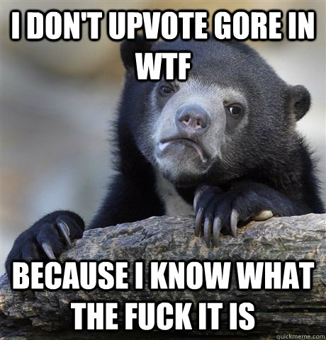 I don't upvote gore in wtf Because I know what the fuck it is  Confession Bear