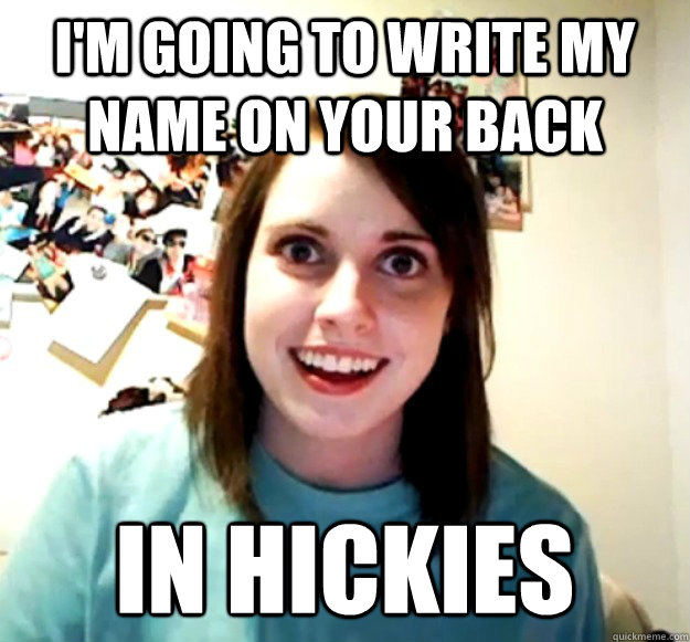 I'm going to write my name on your back IN hickies  Overly Attached Girlfriend