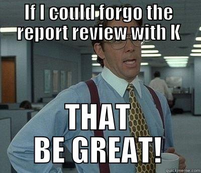 The review - IF I COULD FORGO THE REPORT REVIEW WITH K THAT BE GREAT! Bill Lumbergh