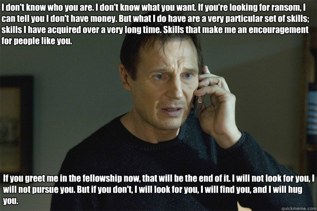 I don't know who you are. I don't know what you want. If you're looking for ransom, I can tell you I don't have money. But what I do have are a very particular set of skills; skills I have acquired over a very long time. Skills that make me an encourageme  