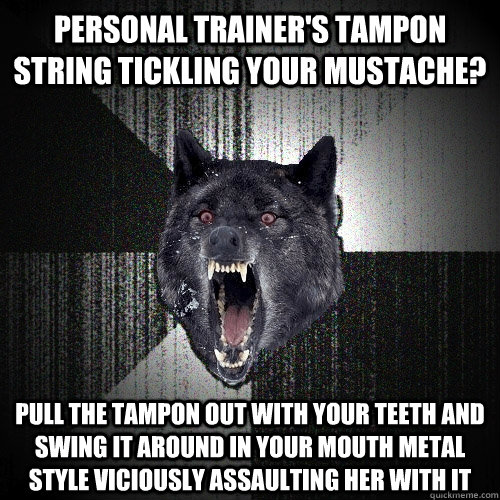 Personal Trainer's Tampon String Tickling your mustache? Pull the tampon out with your teeth and swing it around in your mouth metal style viciously assaulting her with it  Insanity Wolf