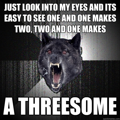 just look into my eyes and its easy to see one and one makes two, two and one makes  a threesome  Insanity Wolf