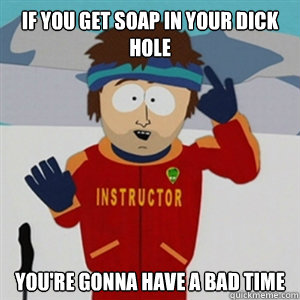 If you get soap in your dick hole YOU'RE GONNA HAVE A BAD TIME  
