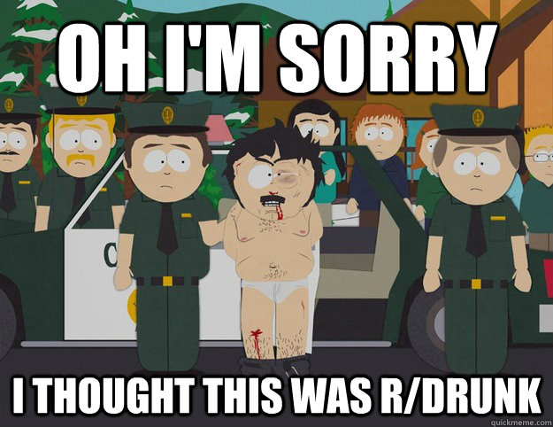 oh i'm sorry I THOUGHT THIS WAS r/drunk  Oh Im Sorry