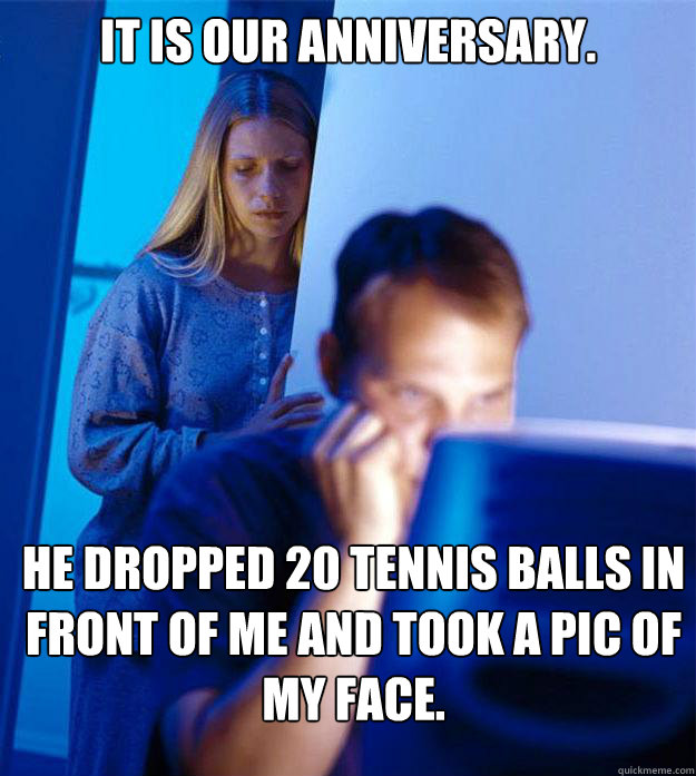 It is our anniversary.  He dropped 20 tennis balls in front of me and took a pic of my face.   Redditors Wife