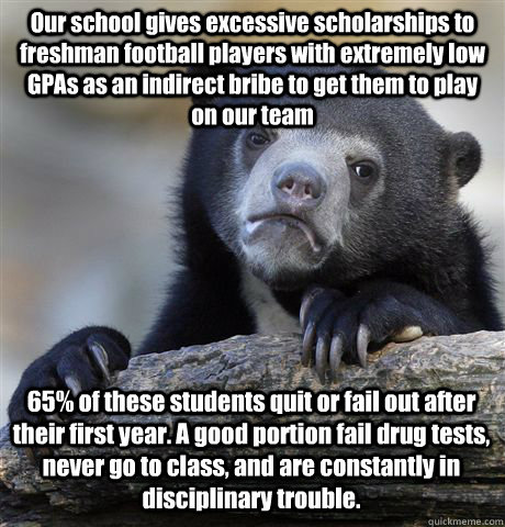 Our school gives excessive scholarships to freshman football players with extremely low GPAs as an indirect bribe to get them to play on our team 65% of these students quit or fail out after their first year. A good portion fail drug tests, never go to cl  Confession Bear