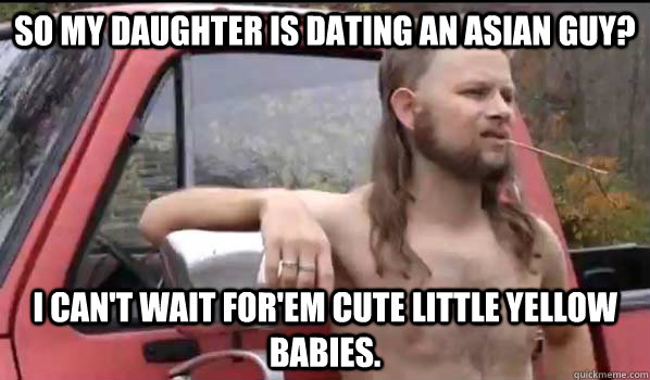 So my daughter is dating an Asian guy? I can't wait for'em cute little yellow babies.    Almost Politically Correct Redneck