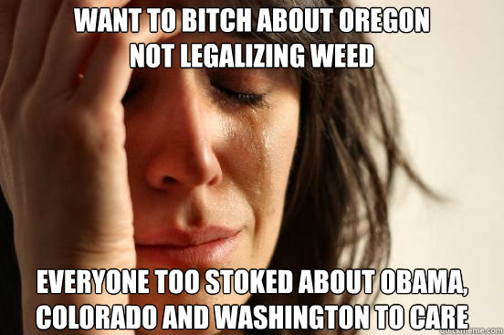 want to bitch about oregon
not legalizing weed everyone too stoked about obama, colorado and washington to care - want to bitch about oregon
not legalizing weed everyone too stoked about obama, colorado and washington to care  First World Problems