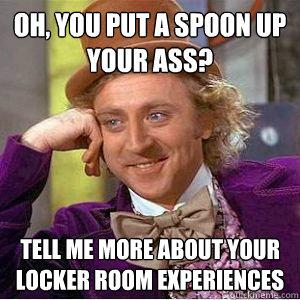 Oh, you put a spoon up your ass? Tell me more about your locker room experiences - Oh, you put a spoon up your ass? Tell me more about your locker room experiences  willy wonka