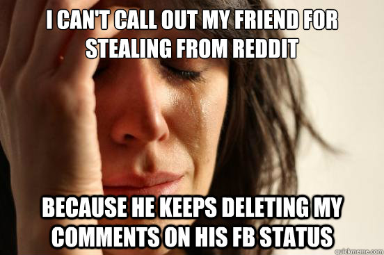 I can't call out my friend for stealing from reddit Because he keeps deleting my comments on his FB status  First World Problems