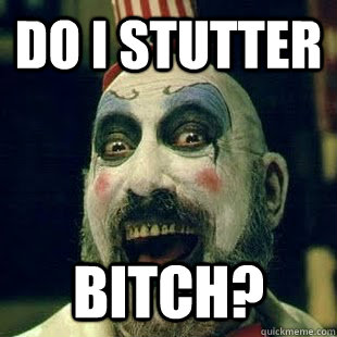 Do I stutter bitch?  