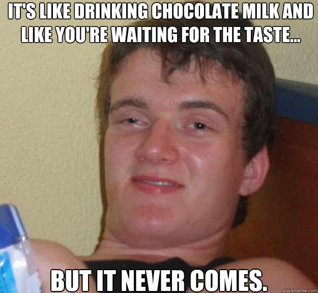 It's like drinking chocolate milk and like you're waiting for the taste... But it never comes.  ten guy
