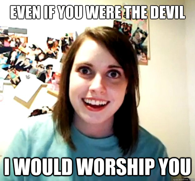 Even if you were the devil I would worship you  Overly Attached Girlfriend