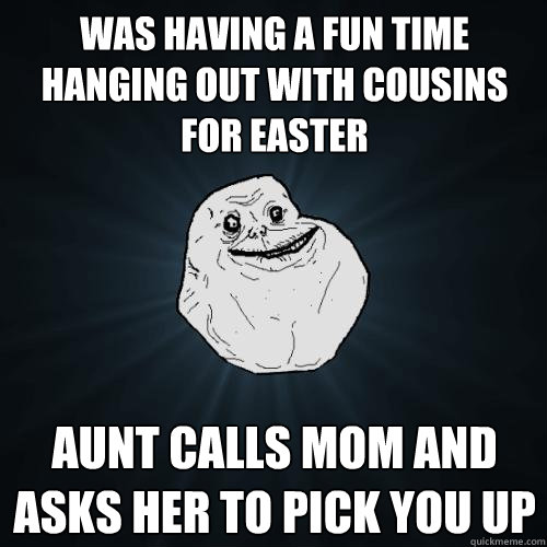 Was having a fun time hanging out with cousins for Easter Aunt calls Mom and asks her to pick you up  Forever Alone