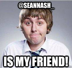 @SeanNAsh_  is my FRIEND! - @SeanNAsh_  is my FRIEND!  INBETWEENERS JAY
