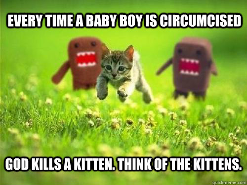 Every time a baby boy is circumcised God kills a kitten. Think of the kittens.  