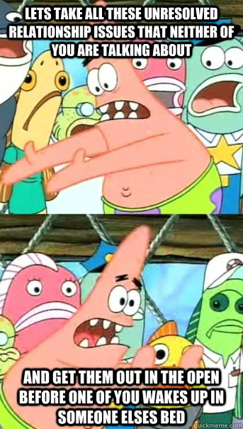 Lets take all these unresolved relationship issues that neither of you are talking about and get them out in the open before one of you wakes up in someone elses bed  Push it somewhere else Patrick