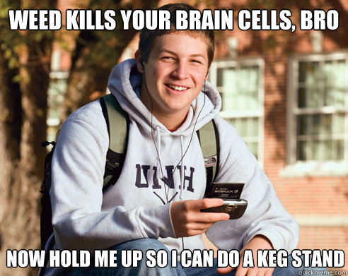 WEED KILLS YOUR BRAIN CELLS, BRO NOW HOLD ME UP SO I CAN DO A KEG STAND  College Freshman