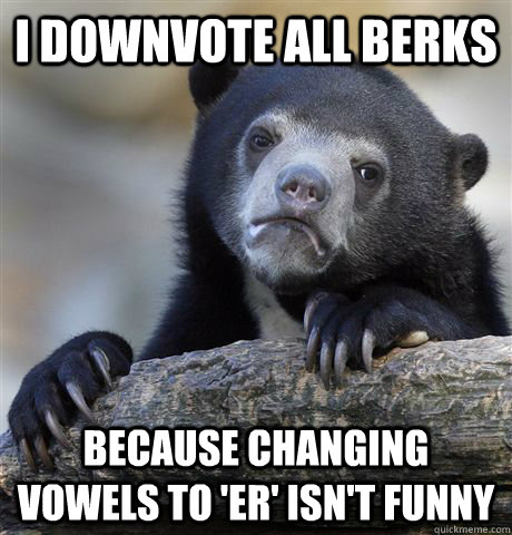 I downvote all berks because changing vowels to 'er' isn't funny  Confession Bear