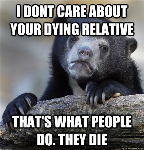 I dont care about your dying relative That's what people do. they die  Confession Bear