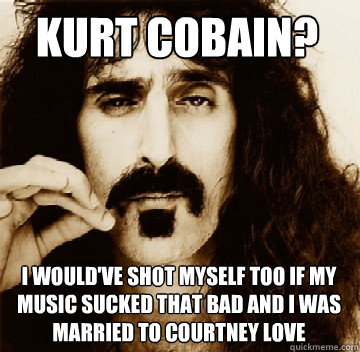 Kurt Cobain? I would've shot myself too if my music sucked that bad and i was married to courtney love  
