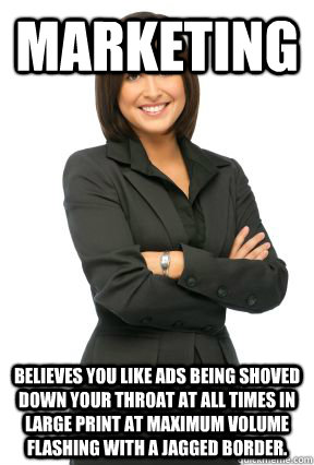 marketing believes you like ads being shoved down your throat at all times in large print at maximum volume flashing with a jagged border. - marketing believes you like ads being shoved down your throat at all times in large print at maximum volume flashing with a jagged border.  Marketing