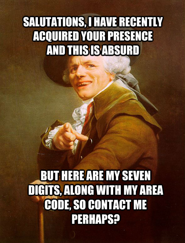 SALUTATIONS, I HAVE RECENTLY ACQUIRED YOUR PRESENCE
AND THIS IS ABSURD BUT HERE ARE MY SEVEN DIGITS, ALONG WITH MY AREA CODE, SO CONTACT ME PERHAPS?  - SALUTATIONS, I HAVE RECENTLY ACQUIRED YOUR PRESENCE
AND THIS IS ABSURD BUT HERE ARE MY SEVEN DIGITS, ALONG WITH MY AREA CODE, SO CONTACT ME PERHAPS?   Joseph Ducreux