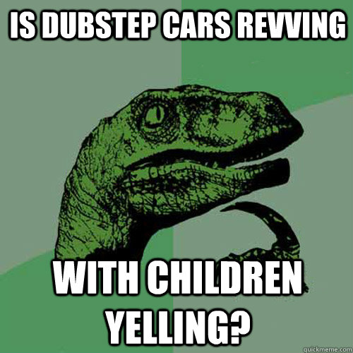 Is dubstep cars revving with children yelling? - Is dubstep cars revving with children yelling?  Philosoraptor