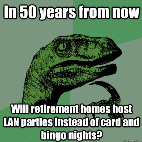 In 50 years from now Will retirement homes host LAN parties instead of card and bingo nights?  Philosoraptor