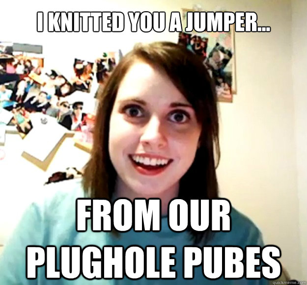 I knitted you a jumper... from our plughole pubes  Overly Attached Girlfriend