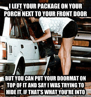 I left your package on your porch next to your front door But you can put your doormat on top of it and say I was trying to hide it, if that's what you're into  FB karma whore