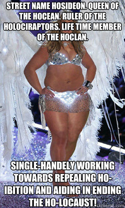 Street name Hosideon. Queen of the Hocean. Ruler of the Holociraptors. Life time member of the Hoclan. Single-handely working towards repealing HO-ibition and aiding in ending the Ho-locaust!  Typical American Woman