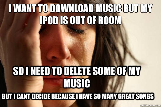 I want to download music but my Ipod is out of room so i need to delete some of my music But i cant decide because i have so many great songs  First World Problems