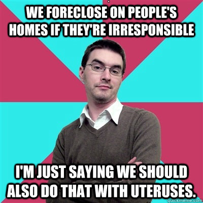 We foreclose on people's homes if they're irresponsible I'm just saying we should also do that with uteruses.  Privilege Denying Dude