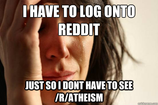 I have to log onto reddit just So I dont have to see /r/atheism   First World Problems