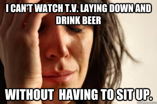 I can't watch t.v. laying down and drink beer without  having to sit up.  - I can't watch t.v. laying down and drink beer without  having to sit up.   First World Problems