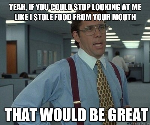  yeah, if you could stop looking at me like i stole food from your mouth THAT WOULD BE GREAT  that would be great