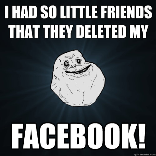 i had so little friends that they deleted my   facebook!  Forever Alone