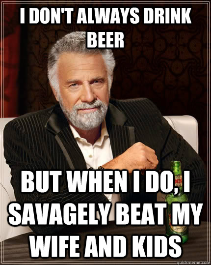I don't always drink beer but when i do, i savagely beat my wife and kids  The Most Interesting Man In The World