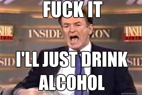 fuck it I'll just drink Alcohol  Fuck It Bill OReilly